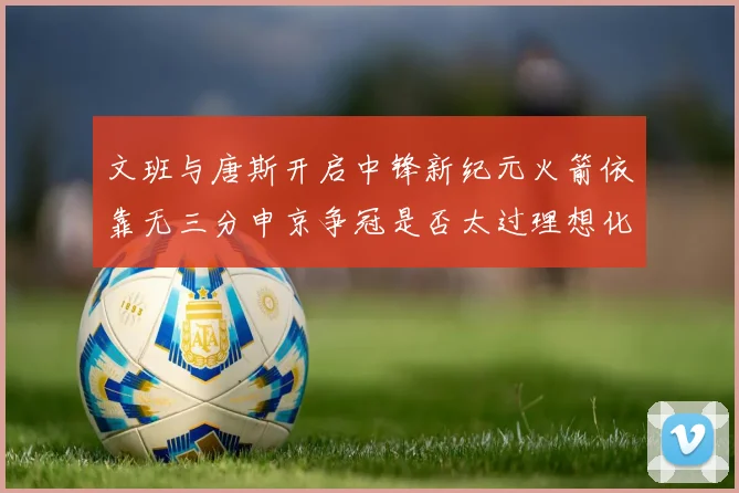 文班与唐斯开启中锋新纪元火箭依靠无三分申京争冠是否太过理想化
