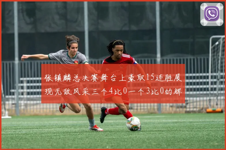 张镇麟总决赛舞台上豪取15连胜展现无敌风采三个4比0一个3比0的辉煌战绩