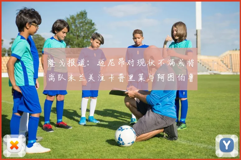 隆戈报道：迈尼昂对现状不满或将离队米兰关注卡普里莱与阿图伯鲁转会动态