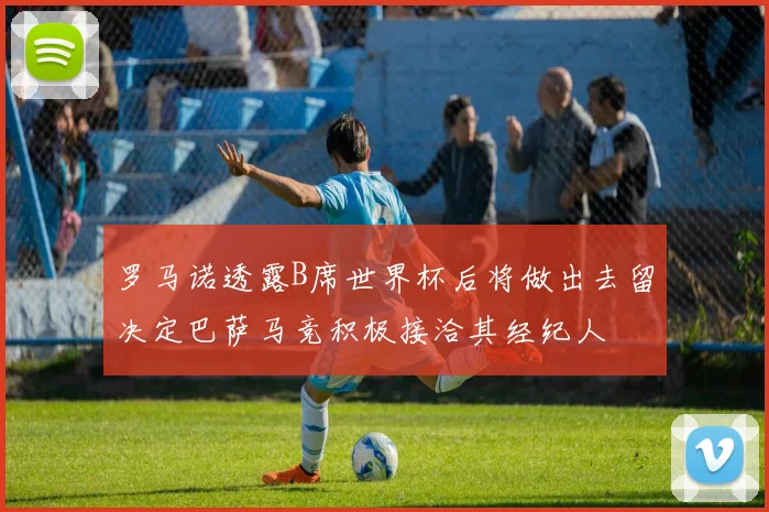 罗马诺透露B席世界杯后将做出去留决定巴萨马竞积极接洽其经纪人