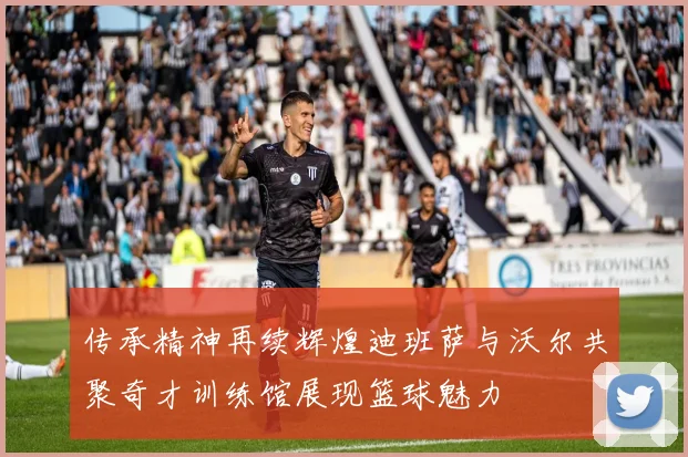 传承精神再续辉煌迪班萨与沃尔共聚奇才训练馆展现篮球魅力