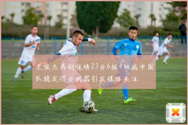 王俊杰再创佳绩23分6板4助成中国队稳定得分利器引发媒体关注