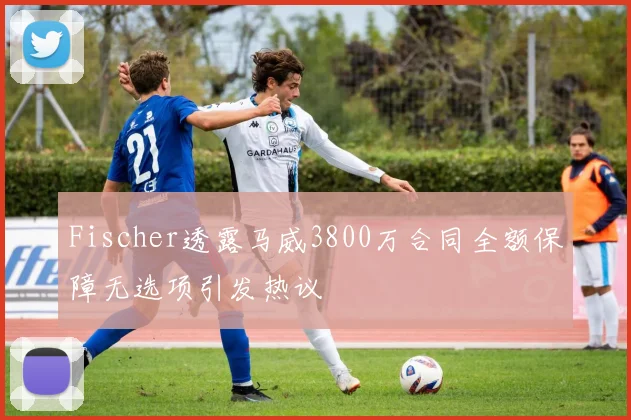 Fischer透露马威3800万合同全额保障无选项引发热议