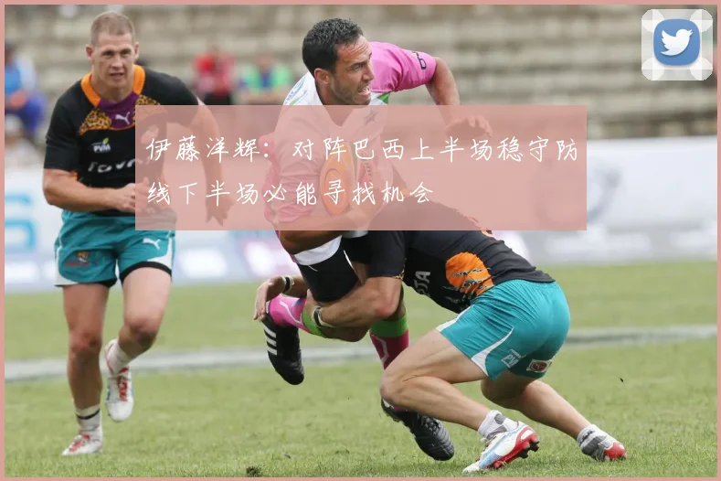 伊藤洋辉：对阵巴西上半场稳守防线下半场必能寻找机会