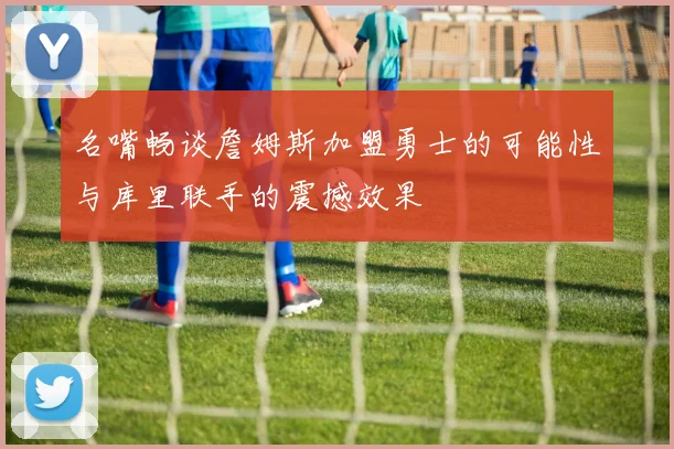 名嘴畅谈詹姆斯加盟勇士的可能性与库里联手的震撼效果