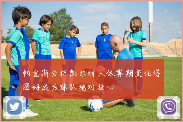 帕金斯分析凯尔特人休赛期变化塔图姆成为球队绝对核心