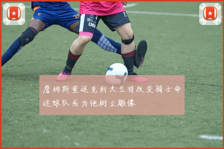 詹姆斯重返克利夫兰将改变骑士命运球队或为他树立雕像