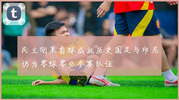 民主刚果首球成就历史国足与印尼仍为零球零分参赛队伍