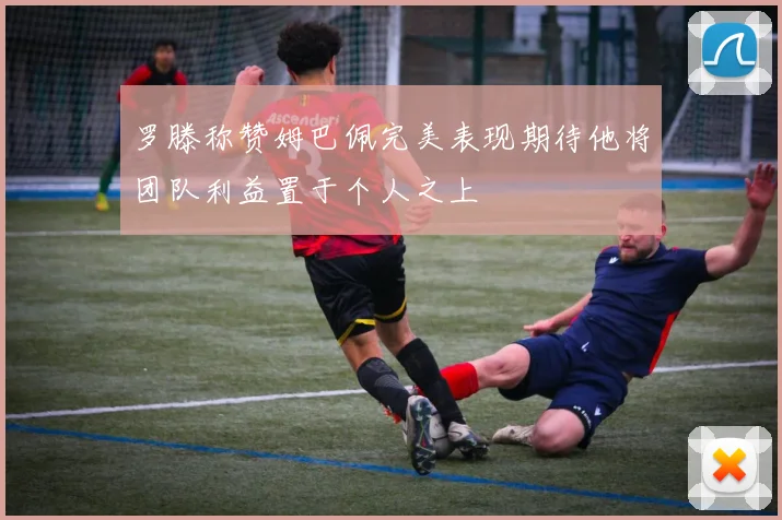 罗滕称赞姆巴佩完美表现期待他将团队利益置于个人之上