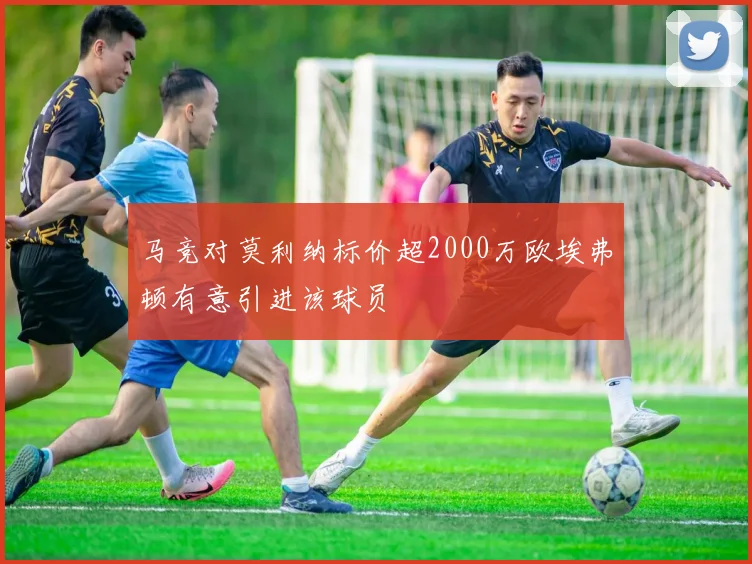 马竞对莫利纳标价超2000万欧埃弗顿有意引进该球员