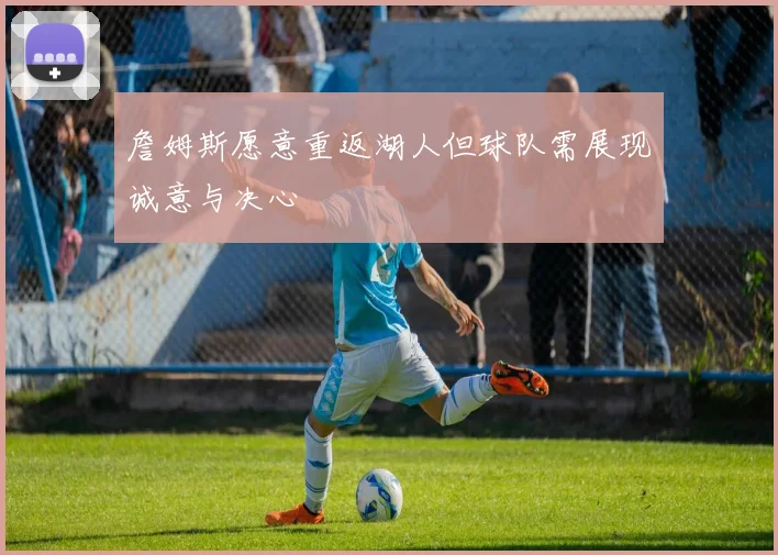 詹姆斯愿意重返湖人但球队需展现诚意与决心