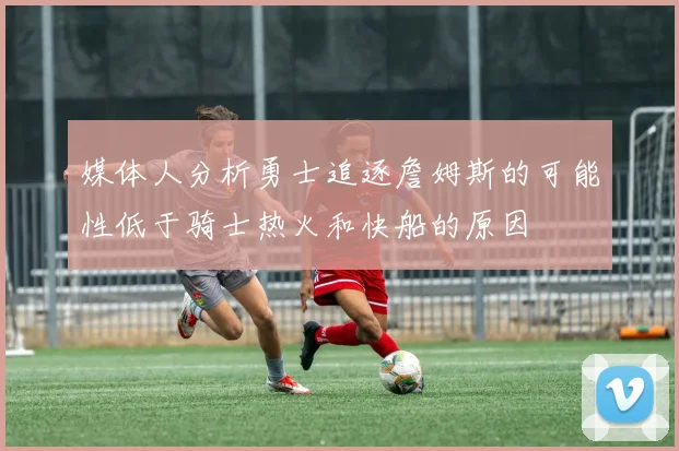 媒体人分析勇士追逐詹姆斯的可能性低于骑士热火和快船的原因