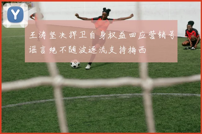 王涛坚决捍卫自身权益回应营销号谣言绝不随波逐流支持梅西