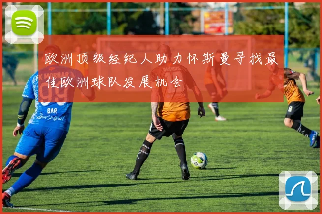 欧洲顶级经纪人助力怀斯曼寻找最佳欧洲球队发展机会