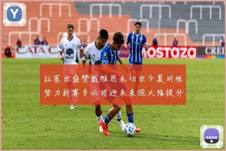 拉塞尔盛赞戴维恩米切尔今夏训练努力新赛季必将迎来表现大幅提升
